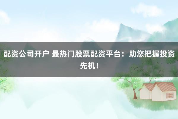 配资公司开户 最热门股票配资平台：助您把握投资先机！