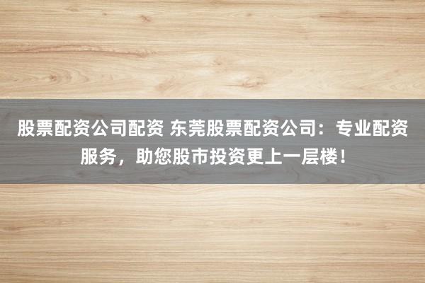 股票配资公司配资 东莞股票配资公司：专业配资服务，助您股市投资更上一层楼！