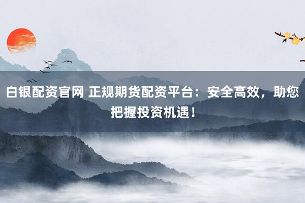 白银配资官网 正规期货配资平台：安全高效，助您把握投资机遇！