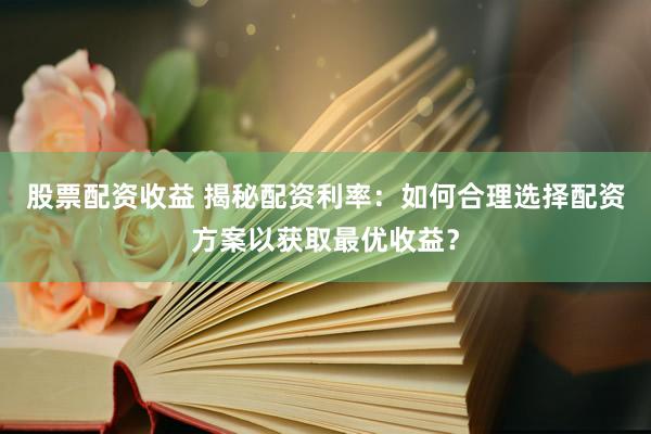股票配资收益 揭秘配资利率：如何合理选择配资方案以获取最优收益？