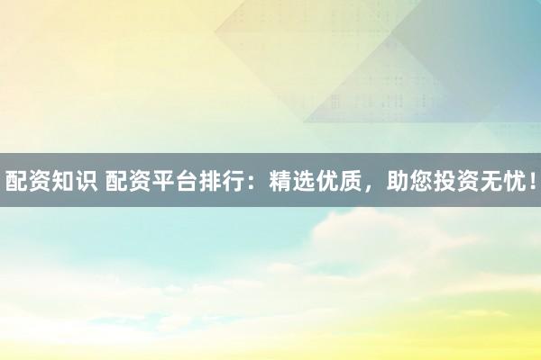 配资知识 配资平台排行：精选优质，助您投资无忧！