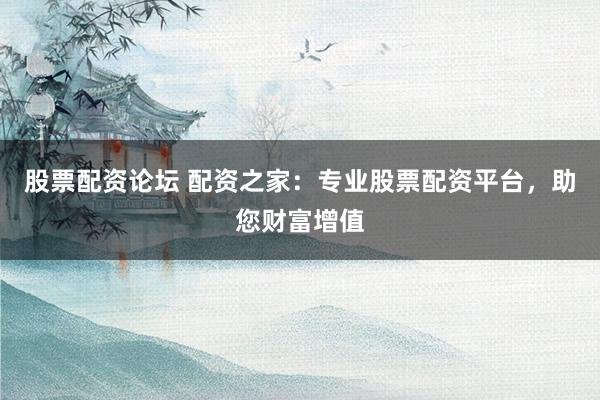 股票配资论坛 配资之家：专业股票配资平台，助您财富增值