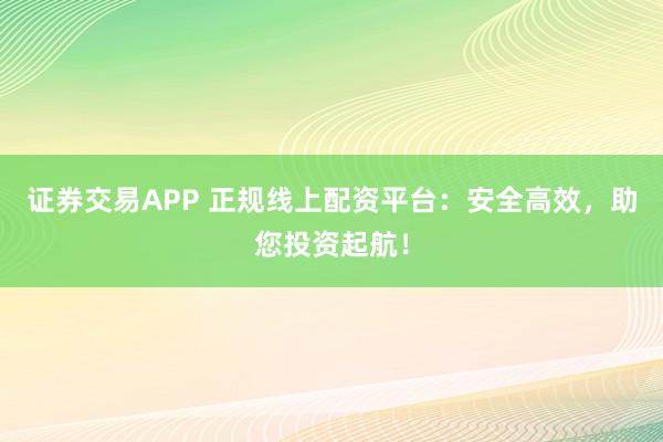 证券交易APP 正规线上配资平台：安全高效，助您投资起航！